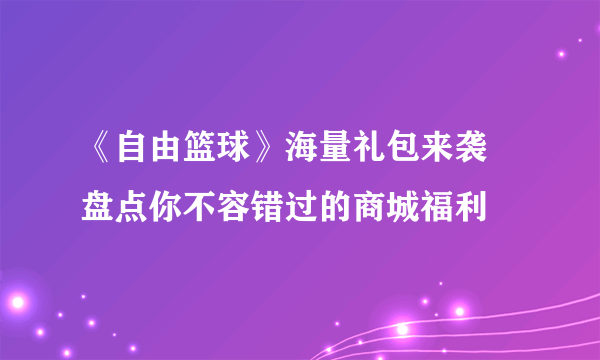 《自由篮球》海量礼包来袭 盘点你不容错过的商城福利