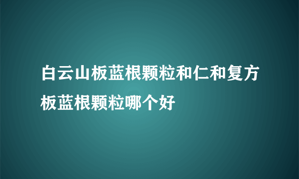 白云山板蓝根颗粒和仁和复方板蓝根颗粒哪个好