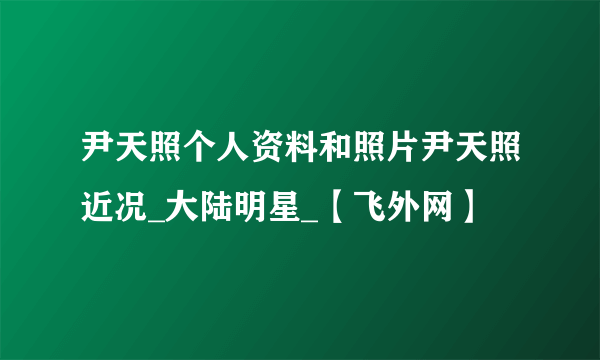 尹天照个人资料和照片尹天照近况_大陆明星_【飞外网】