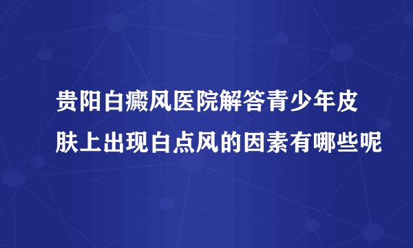 贵阳白癜风医院解答青少年皮肤上出现白点风的因素有哪些呢