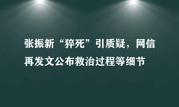 张振新“猝死”引质疑，网信再发文公布救治过程等细节