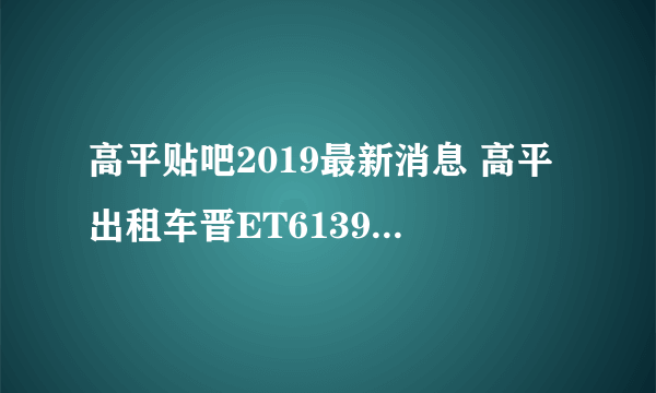 高平贴吧2019最新消息 高平出租车晋ET6139的司机我投诉他了，看看怎么处理