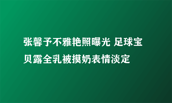 张馨予不雅艳照曝光 足球宝贝露全乳被摸奶表情淡定