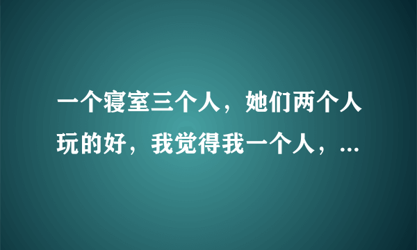 一个寝室三个人，她们两个人玩的好，我觉得我一个人，好难受啊，又不知道怎么缓解自己的心理状态。