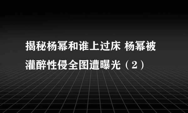 揭秘杨幂和谁上过床 杨幂被灌醉性侵全图遭曝光（2）