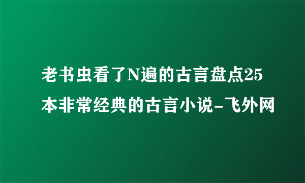 老书虫看了N遍的古言盘点25本非常经典的古言小说-飞外网