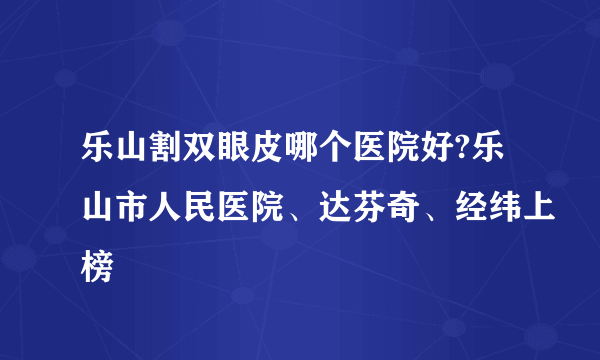 乐山割双眼皮哪个医院好?乐山市人民医院、达芬奇、经纬上榜