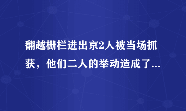 翻越栅栏进出京2人被当场抓获，他们二人的举动造成了怎样的恶劣影响？