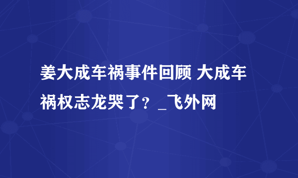 姜大成车祸事件回顾 大成车祸权志龙哭了？_飞外网