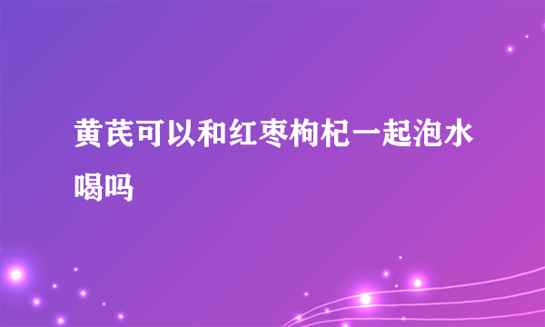 黄芪可以和红枣枸杞一起泡水喝吗