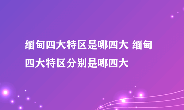 缅甸四大特区是哪四大 缅甸四大特区分别是哪四大