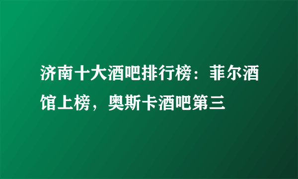 济南十大酒吧排行榜：菲尔酒馆上榜，奥斯卡酒吧第三