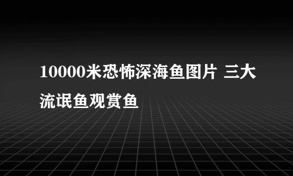 10000米恐怖深海鱼图片 三大流氓鱼观赏鱼