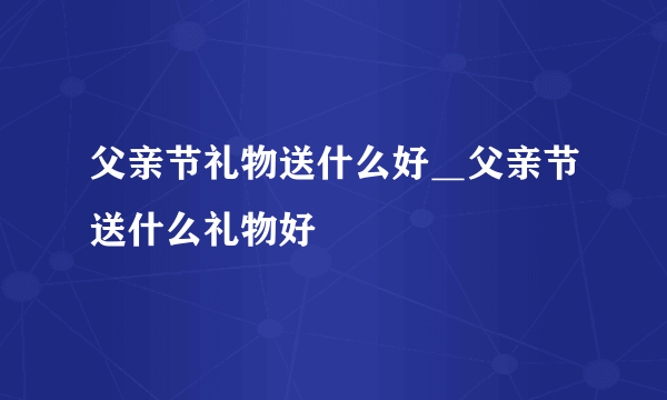 父亲节礼物送什么好＿父亲节送什么礼物好