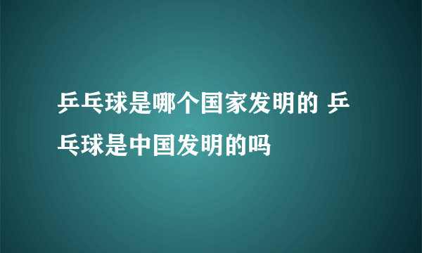 乒乓球是哪个国家发明的 乒乓球是中国发明的吗