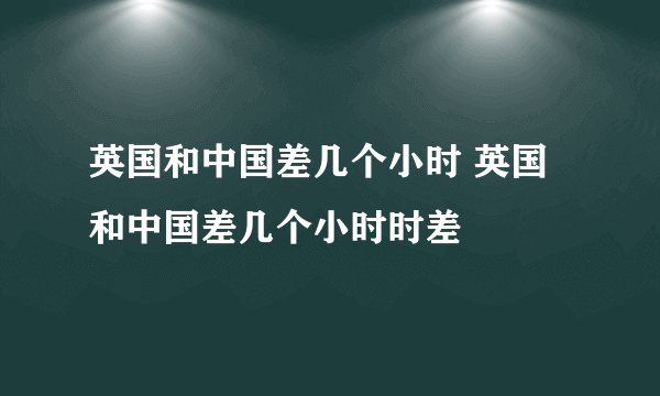 英国和中国差几个小时 英国和中国差几个小时时差