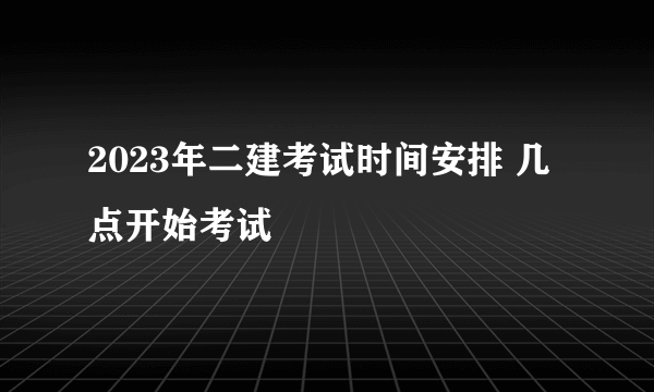 2023年二建考试时间安排 几点开始考试