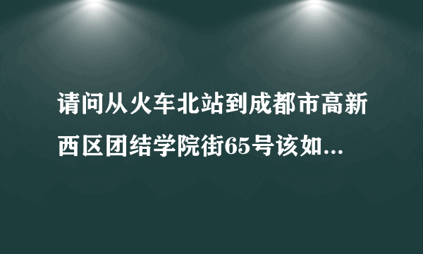 请问从火车北站到成都市高新西区团结学院街65号该如何坐车？或者在何家桥应该坐哪路公交车？