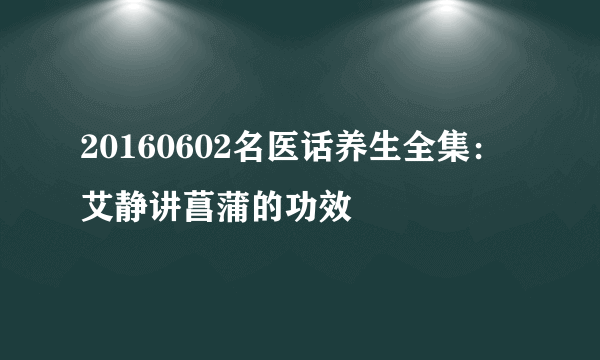 20160602名医话养生全集：艾静讲菖蒲的功效