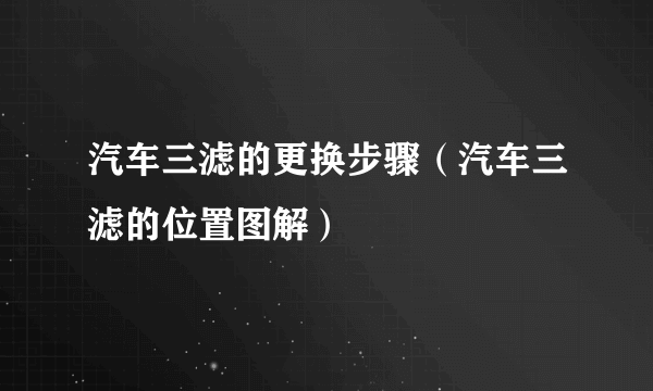 汽车三滤的更换步骤（汽车三滤的位置图解）