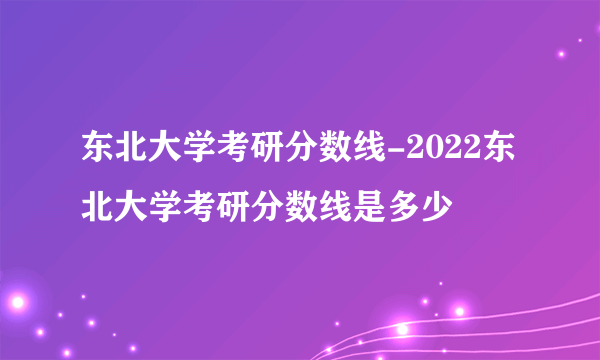 东北大学考研分数线-2022东北大学考研分数线是多少