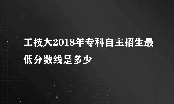 工技大2018年专科自主招生最低分数线是多少