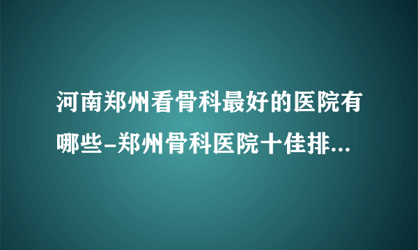 河南郑州看骨科最好的医院有哪些-郑州骨科医院十佳排名榜单？