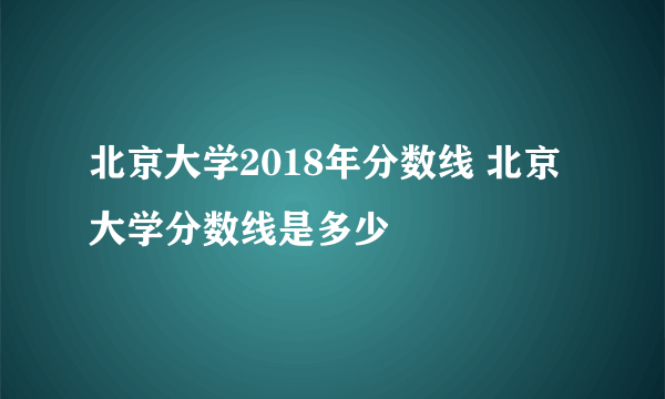 北京大学2018年分数线 北京大学分数线是多少