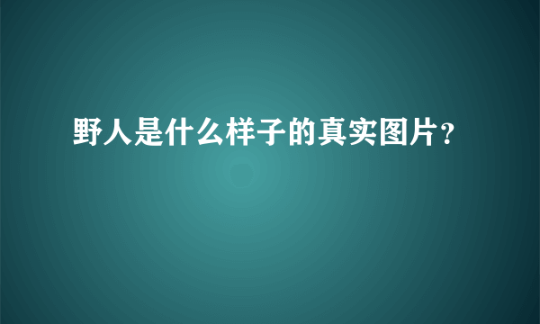 野人是什么样子的真实图片？