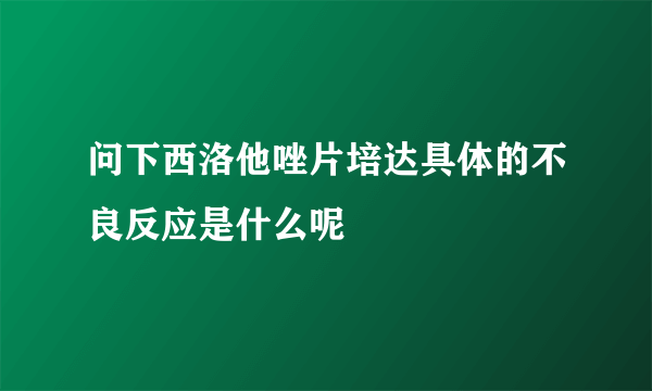 问下西洛他唑片培达具体的不良反应是什么呢