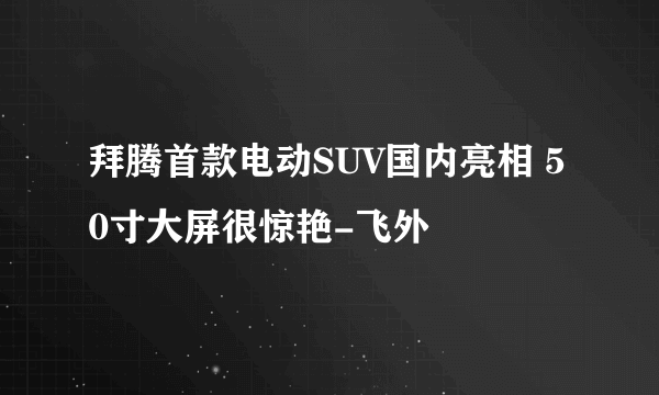 拜腾首款电动SUV国内亮相 50寸大屏很惊艳-飞外