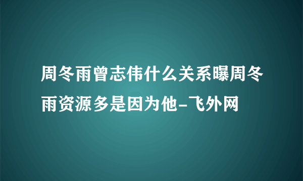 周冬雨曾志伟什么关系曝周冬雨资源多是因为他-飞外网