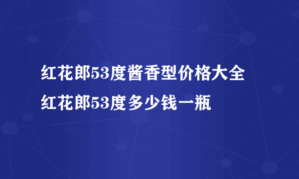 红花郎53度酱香型价格大全 红花郎53度多少钱一瓶