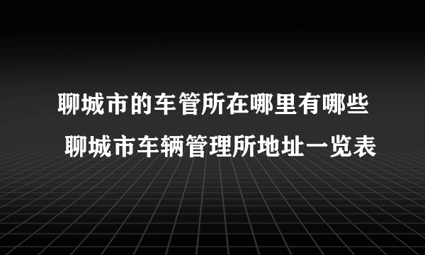 聊城市的车管所在哪里有哪些 聊城市车辆管理所地址一览表