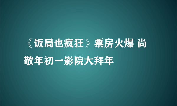 《饭局也疯狂》票房火爆 尚敬年初一影院大拜年