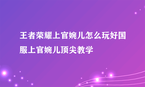 王者荣耀上官婉儿怎么玩好国服上官婉儿顶尖教学