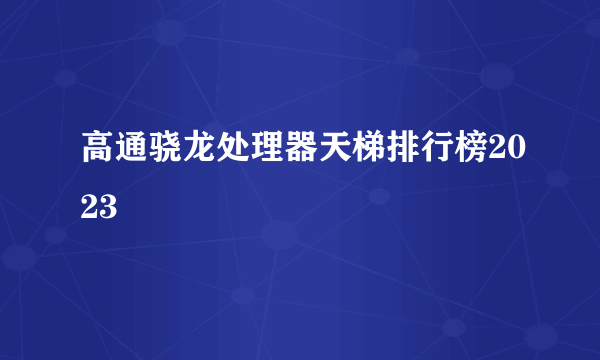 高通骁龙处理器天梯排行榜2023