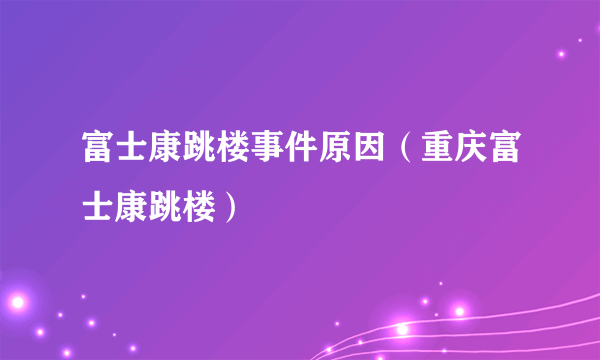 富士康跳楼事件原因（重庆富士康跳楼）