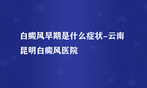 白癜风早期是什么症状-云南昆明白癜风医院