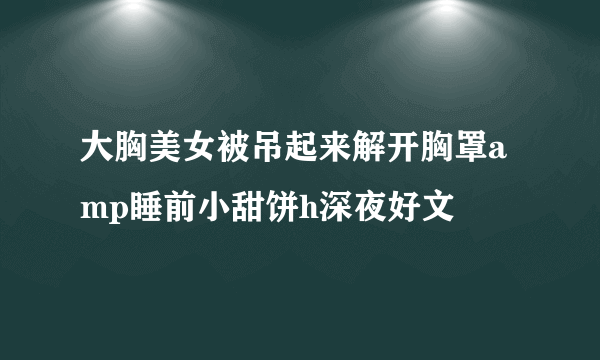 大胸美女被吊起来解开胸罩amp睡前小甜饼h深夜好文