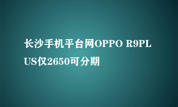 长沙手机平台网OPPO R9PLUS仅2650可分期