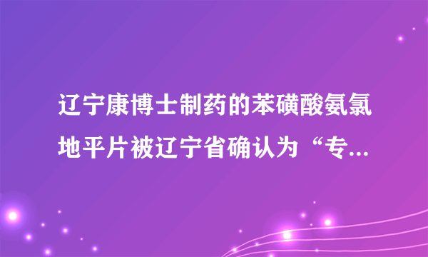 辽宁康博士制药的苯磺酸氨氯地平片被辽宁省确认为“专精特新”产品