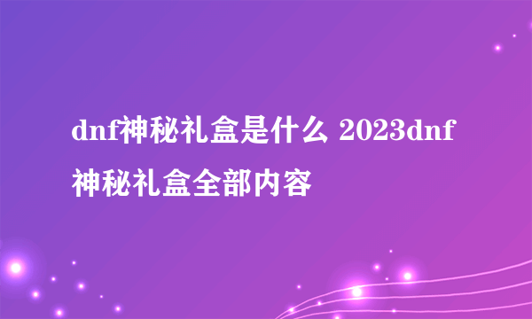 dnf神秘礼盒是什么 2023dnf神秘礼盒全部内容