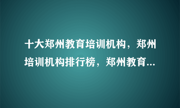 十大郑州教育培训机构，郑州培训机构排行榜，郑州教育培训机构有哪些