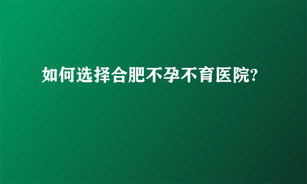 如何选择合肥不孕不育医院?