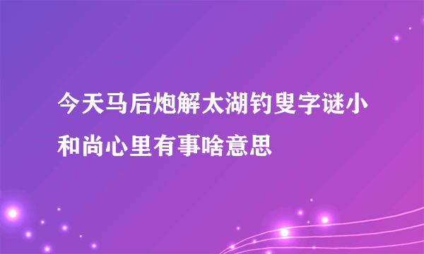 今天马后炮解太湖钓叟字谜小和尚心里有事啥意思