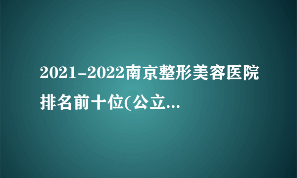 2021-2022南京整形美容医院排名前十位(公立版)_价格表(价目表)