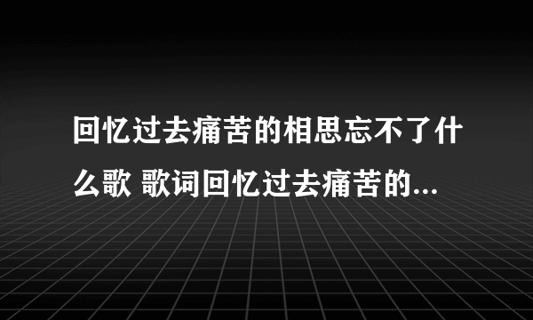 回忆过去痛苦的相思忘不了什么歌 歌词回忆过去痛苦的相思忘不了出自哪首歌