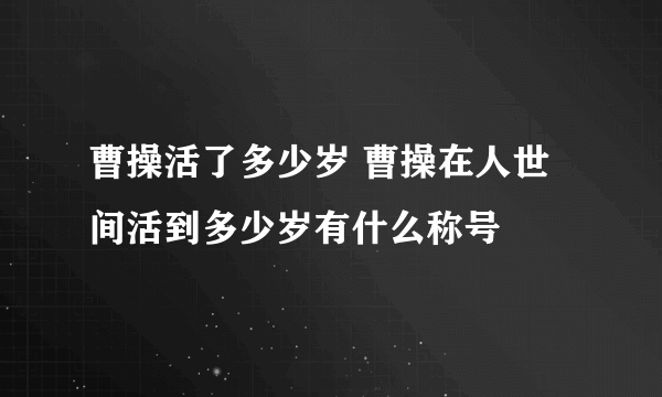 曹操活了多少岁 曹操在人世间活到多少岁有什么称号