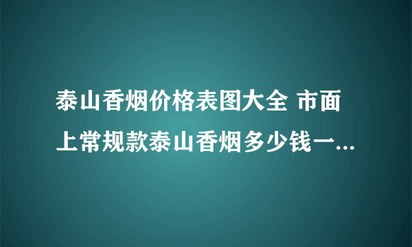 泰山香烟价格表图大全 市面上常规款泰山香烟多少钱一包(20种)